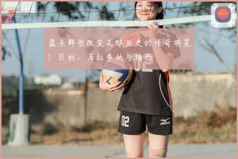 盘点那些改变足球历史的传奇明星:贝利、马拉多纳与梅西