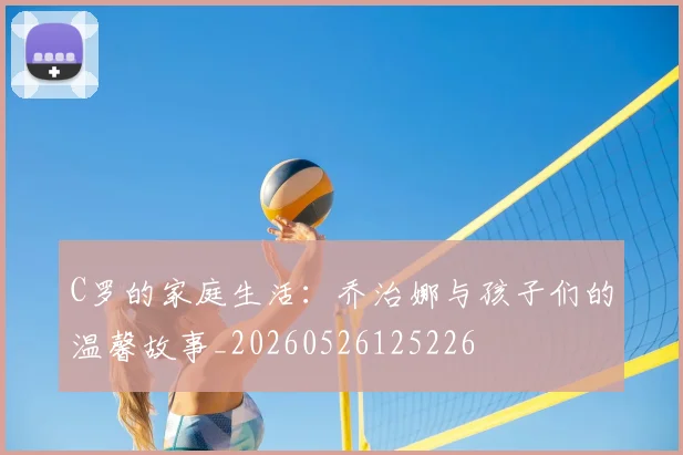 C罗的家庭生活:乔治娜与孩子们的温馨故事_20260526125226